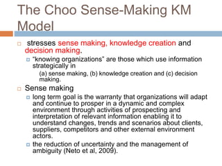 The Choo Sense-Making KM
Model
 stresses sense making, knowledge creation and
decision making.
 “knowing organizations” are those which use information
strategically in
(a) sense making, (b) knowledge creation and (c) decision
making.
 Sense making
 long term goal is the warranty that organizations will adapt
and continue to prosper in a dynamic and complex
environment through activities of prospecting and
interpretation of relevant information enabling it to
understand changes, trends and scenarios about clients,
suppliers, competitors and other external environment
actors.
 the reduction of uncertainty and the management of
ambiguity (Neto et al, 2009).
 