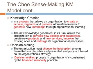 The Choo Sense-Making KM
Model cont..
 Knowledge Creation
 is a process that allows an organization to create or
acquire, organize and process information in order to
generate new knowledge through organizational learning
 The new knowledge generated, in its turn, allows the
organization to develop new abilities and capabilities,
create new products and new services, improve the
existing ones and redesign its organizational processes.
 Decision-Making.
 The organization must choose the best option among
those that are plausible and presented and pursue it based
on the organization’s strategy.
 Decision making process in organizations is constrained
by the bounded rationality principle
 