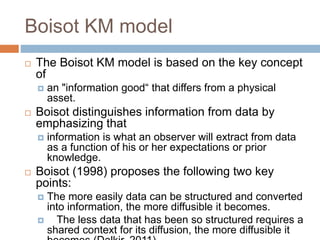 Boisot KM model
 The Boisot KM model is based on the key concept
of
 an "information good“ that differs from a physical
asset.
 Boisot distinguishes information from data by
emphasizing that
 information is what an observer will extract from data
as a function of his or her expectations or prior
knowledge.
 Boisot (1998) proposes the following two key
points:
 The more easily data can be structured and converted
into information, the more diffusible it becomes.
 The less data that has been so structured requires a
shared context for its diffusion, the more diffusible it
 