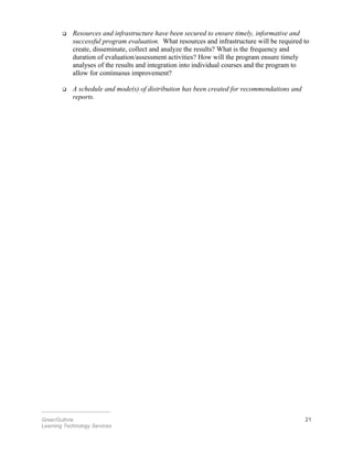  Resources and infrastructure have been secured to ensure timely, informative and
successful program evaluation. What resources and infrastructure will be required to
create, disseminate, collect and analyze the results? What is the frequency and
duration of evaluation/assessment activities? How will the program ensure timely
analyses of the results and integration into individual courses and the program to
allow for continuous improvement?
 A schedule and mode(s) of distribution has been created for recommendations and
reports.
________________________
Greer/Guthrie 21
Learning Technology Services
 