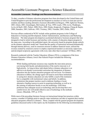 Accessible Licensure Program in Science Education
Accessible Licensure: Findings and Recommendations
To date, a number of distance education programs have been developed in the United States and
United Kingdom to provide professional development to teachers as well as to train pre-service
students and those needing alternative licensure (Bourdillon & Burgess, 1998; Egbert & Thomas,
2001; Glenn, 2001; Gruenhagen, McCracken, & True, 1999; Leach, 1996; Levin, Waddoups,
Levin, & Buell, 2001; Parker, 2000; Perry, 2002; Rodes, Knapczyk, Chapman, Chung & Haejin,
2000; Saunders, 2001; Sullivan, 1995; Twomey, 2002; Vrasidas, 2002; Zirkle, 2002).
Previous efforts conducted at NCSU include online graduate programs in the College of
Education in Training and Development, School Administration, and Business and Marketing
Education. The latter program developed an accelerated alternative licensure program that was
designed to lead to initial licensure and interface with a master of education degree program in
the same area. According to the published report, the university based its program design entirely
on the distance education model and “found that the quality of instruction increased dramatically
through Internet delivery, used its extension mission to address financial issues, utilized the
revenue created by extension courses to employ experienced teachers as university supervisors,
and developed reciprocity agreements with every state other than Louisiana” (O’Brien, 2001).
Research conducted with the Teacher Education Alliance (TEA), a component of the Iowa
Distance Education Alliance, Iowa's Star Schools Project included the following
recommendations:
While funding and human resources may expedite the innovation process,
convincing both faculty and administration of the need to innovate is of
high priority. As long as these individuals believe distance education is an
add-on to an already overcrowded curriculum the integration of distance
education into the teacher education program will not occur. For distance
education to diffuse, the change agent will need to assist these institutions
in seeing how distance education not only fulfills a need of the institution
but is compatible with institutional values and beliefs. In addition,
institutions that prepare teachers need to dedicate funding or locate
alternative funding sources to assist in acquiring technology as well as in
the training of education faculty to use the technology. Until these
professors have adequate access to technology and can develop their own
comfort level, few will model effective uses of technology in the methods
classes. (Maushak, 1997, p. 2172).
While most of the preceding literature focuses on instructional design best practices within
courses, a number of findings point to specific steps institutions can take to augment their teacher
education programs offered at a distance. These, coupled with the general program development
guidelines discussed earlier in this report, lay the foundation for the following recommendations.
________________________
Greer/Guthrie 22
Learning Technology Services
 