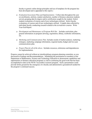 faculty to generic online design principles and use of templates for the program has
been developed and is appended to this report.)
 Evaluation/Assessment Plan and Implementation. Collect data throughout the year
on enrollments, attrition, student satisfaction, number of distance education students
served, grouping data by degree and/or certification sought by the student. Solicit
student evaluations of courses and of new technologies utilized. Solicit faculty
evaluations of courses and of new technologies utilized. Compile data collected by
individual faculty conducting research related to the revised/new courses. Write
Year-End Report.
 Development and Maintenance of Program Web Site. Includes curriculum, plus
general information on program advising, registration, library, textbooks information,
etc.
 Marketing and Communications Plan. Includes results of market analysis, marketing
strategies, marketing campaign information, required media, budget and two-year
communications plan.
 Project Plan for all of the above. Includes resources, milestones and dependencies
for implementation.
Progress cannot be achieved without an interdisciplinary program planning committee, as was
discussed in Findings and Recommendations. Scheduling the presentation to members of the
Department of Mathematics, Science and Technology Education to demonstrate capabilities and
opportunities of distance education programs is vital to continuing the good work that has been
accomplished to date in the NCSU Accessible Licensure program. Such a presentation could
provide fertile ground for the emergence of a faculty and administrative groundswell needed for
the program’s continued success.
________________________
Greer/Guthrie 30
Learning Technology Services
 
