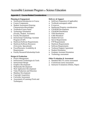 Accessible Licensure Program in Science Education
Appendix C: Course-Related Considerations
Planning & Engagement
 Notification/Introduction to Course
 Course Components
 Student Assessment (Entering
Characteristics/Knowledge)
 Textbooks/Course Packs
 Technology Orientation
(Faculty, Student, Assistants)
 Faculty Development
 Instructional Technology Assistant
Program (ITAP)
 Hardware/Software Requirements
 Hardware/Software Resources
(University, Specialized)
 Fiscal/Resource Availability &
Requirements
 Faculty Research/Scholarship Goals
Design & Production
 Project Management
 Instructional Technologies & Tools
 Instructional Design
 Graphics Development
 Multimedia Development
 Web Application Development
 Video Production and Direction
 Database Development
 Copyright Acquisition
 Curricular Assessment
 Assessment of Learning (Tools and
Techniques)
Delivery & Support
 InfoFacts Preparation (if applicable)
 Textbook/coursepack orders
 E-reserves
 Intellectual Property considerations
 CD-ROM Development
 CD-ROM Distribution
 VHS Distribution
 Cable Broadcast
 Student Services
 Server Requirements
 FTP Requirements
 Hardware Requirements
 Software Requirements
 Technical Support Agreement
 Student Orientation
 Graduate Assistant Orientation
 Technology assessment
Other Evaluation & Assessment
 Standard DELTA course assessment
 Customized course assessment
 Instructor Evaluations (Online, Paper)
 
