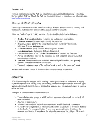 For more info
To learn more about using the Web and other technologies, contact the Learning Technology
Service within DELTA. Check the Web site for current listings of workshops and other services:
http://delta.ncsu.edu/lts.
Elements of Effective Teaching
Technology cannot substitute for effective teaching. Instead, it should enhance teaching and
make course materials more accessible to a greater number of students.
Hines and Cooke-Plagwitz (2001) note that effective teaching includes the following:
 Reading & research, including resources for finding more information.
 Class discussions of relevant topics, led by the instructor.
 Relevant, concise lectures that share the instructor’s expertise with students.
 Individual & group assignments.
 Examinations that gauge students’ knowledge and abilities.
 Labs & practicums that assess skills used in context.
 Clear demonstration of the relevance & timeliness of theories and concepts.
 Private consultations between the instructor and each student to answer individual
questions and concerns.
 Feedback from students to the instructor on teaching effectiveness, and grading
feedback from the instructor to the students.
 Thorough record-keeping of the students’ work as well as the instructor’s work.
Refer to the Resources section of this manual for sources of more information.
Interactivity
Effective teaching also engages active learning. Just as good classroom instruction is largely
experiential (rather than relying solely on lectures), online teaching needs to be more than typed
lecture notes or videotaped lectures. Good online teaching uses interactive elements to promote
active learning.
Examples of online interactive elements include:
 Threaded discussion groups in which students comment substantively on the work of
their classmates.
 Analysis of a case study.
 Multiple-choice quizzes and self-assessments that provide feedback to responses.
 “Round robin” assignments, in which students submit assignments to two other students
for feedback. For example, Student A answers a question; Student B critiques the
response, and Student C remarks on the original response and the critique. Meanwhile,
________________________
Greer/Guthrie
Learning Technology Services
57
 