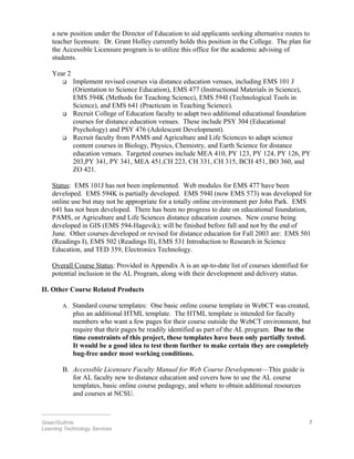 a new position under the Director of Education to aid applicants seeking alternative routes to
teacher licensure. Dr. Grant Holley currently holds this position in the College. The plan for
the Accessible Licensure program is to utilize this office for the academic advising of
students.
Year 2
 Implement revised courses via distance education venues, including EMS 101 J
(Orientation to Science Education), EMS 477 (Instructional Materials in Science),
EMS 594K (Methods for Teaching Science), EMS 594I (Technological Tools in
Science), and EMS 641 (Practicum in Teaching Science).
 Recruit College of Education faculty to adapt two additional educational foundation
courses for distance education venues. These include PSY 304 (Educational
Psychology) and PSY 476 (Adolescent Development).
 Recruit faculty from PAMS and Agriculture and Life Sciences to adapt science
content courses in Biology, Physics, Chemistry, and Earth Science for distance
education venues. Targeted courses include MEA 410, PY 123, PY 124, PY 126, PY
203,PY 341, PY 341, MEA 451,CH 223, CH 331, CH 315, BCH 451, BO 360, and
ZO 421.
Status: EMS 101J has not been implemented. Web modules for EMS 477 have been
developed. EMS 594K is partially developed. EMS 594I (now EMS 573) was developed for
online use but may not be appropriate for a totally online environment per John Park. EMS
641 has not been developed. There has been no progress to date on educational foundation,
PAMS, or Agriculture and Life Sciences distance education courses. New course being
developed in GIS (EMS 594-Hagevik); will be finished before fall and not by the end of
June. Other courses developed or revised for distance education for Fall 2003 are: EMS 501
(Readings I), EMS 502 (Readings II), EMS 531 Introduction to Research in Science
Education, and TED 359, Electronics Technology.
Overall Course Status: Provided in Appendix A is an up-to-date list of courses identified for
potential inclusion in the AL Program, along with their development and delivery status.
II. Other Course Related Products
A. Standard course templates: One basic online course template in WebCT was created,
plus an additional HTML template. The HTML template is intended for faculty
members who want a few pages for their course outside the WebCT environment, but
require that their pages be readily identified as part of the AL program. Due to the
time constraints of this project, these templates have been only partially tested.
It would be a good idea to test them further to make certain they are completely
bug-free under most working conditions.
B. Accessible Licensure Faculty Manual for Web Course Development—This guide is
for AL faculty new to distance education and covers how to use the AL course
templates, basic online course pedagogy, and where to obtain additional resources
and courses at NCSU.
________________________
Greer/Guthrie 7
Learning Technology Services
 