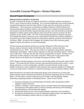 Accessible Licensure Program in Science Education
General Program Development
PROGRAM DEVELOPMENT OVERVIEW
In order to facilitate the design, development and delivery of distance education programs at
NCSU, a host of factors must be considered. Any successful model takes into account nationally
recognized best practices that have been effective to date and relies on the latest research to
substantiate it. The Commission on Institutions of Higher Education (CIHE) indicates that
instructional programs leading to degrees with integrity must be organized around substantive
and coherent curricula that define expected learning outcomes; also, that institutions accept the
obligation to address learner needs related to and to provide the resources necessary for their
academic success (CIHE, 2000). The UNC System guiding principles for distance education
also stipulate that distance education courses and programs maintain the academic standards of
on-ground, face-to-face students and do not unnecessarily duplicate resources (UNC Board of
Governors, 2000). In order for this to happen, the institution must offer consistent quality
support to faculty, the learners, as well as the program.
The best program development models are systematic (Diamond, 1989) and focus on the
learners, many of whom are adults with full time jobs, families, volunteer and other
commitments (Cross, 1992). They may have little or no experience using distance education
technologies and methods. What will they experience as they take individual courses? Will they
want to take more? Will they feel like their concerns and anxieties are heard? Will their time
and money (or their employer’s) have been well spent? What is the overall context of the
distance learner as she makes her way through her programs (Gibson, 1998)?
NCSU distance education programs and courses must be high quality and meet the needs of their
learners. This means that the content, structure, and instructional design must be sound. Course
design and layout, as well as technologies, should be consistent between similar courses.
Students must receive timely feedback to their questions and comments regardless of whether the
courses are totally online or offered via a blend of technology-rich environments (Martyn, 2003).
Many best practices associated with instructional design course elements are covered in the
faculty training sessions and materials offered by the Learning Technology Service (LTS) within
Delta. LTS also offers a variety of other services for faculty, staff and graduate students
instructing or preparing distance or distributed courses. These services include:
 training in emerging tools and technologies for faculty, staff, and graduate students
engaged in online instruction;
 seminars, workshops, custom training sessions, and other faculty development programs
and experiences that support efforts to intersect teaching and learning with technology;
 instructional house calls and help desk support;
 instructional design services such as project planning, instruction, and consultation;
 development and production services in multimedia, graphic design, web applications,
and other technologies related to delivery of online instruction;
________________________
Greer/Guthrie 9
Learning Technology Services
 