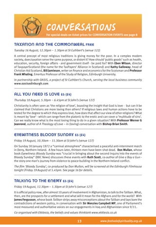 13 www.festivalofspirituality.org.uk
TAXATION AND THE COMMONWEAL FREE
Tuesday 16 August, 12.30pm – 1.30pm at St Cuthbert’s (venue 122)
A central precept of most religious traditions is giving money for the poor. In a complex modern
society, does taxation serve the same purpose, or distort it? How should ‘public goods’ such as health,
education, security, foreign affairs - and government itself - be paid for? With Eben Wilson, director
of TaxpayerScotland (the name for the TaxPayers’ Alliance in Scotland) and Kathy Galloway, head of
Christian Aid Scotland, Bill Jamieson, writer on finance and economics for the Scotsman and Professor
Frank Whaling, Emeritus Professor of the Study of Religion, Edinburgh University.
In partnership with OASIS, a project of St Cuthbert’s Church, serving the local business community
www.oasisedinburgh.com
all you need is love £6 (£4)
Thursday 18 August, 5.30pm – 6.45pm at St John’s (venue 127)
Christianity is often seen as ‘the religion of love’, boasting the insight that God is love - but can it be
claimed that Christians are more loving than others? If religious laws and human actions have to be
tested for the degree to which they express love, how does that affect our view of other religions? What
is meant by ‘love’ - which can range from the platonic to the erotic and can cover a ‘multitude of sins’.
Can we really know what is the most loving thing to do in a given situation? With Professor Werner G
Jeanrond, author of A Theology of Love – in (loving) conversation with Bishop Brian Smith.
EYEWITNESS BLOODY SUNDAY £6 (£4)
Friday 19 August, 10.30am – 11.30am at St John’s (venue 127)
On Sunday 30 January 1972 a “carnival atmosphere” characterised a peaceful anti-internment march
in Derry, Northern Ireland. A few hours later, thirteen men have been shot dead. Don Mullan, whose
book Eyewitness Bloody Sunday was “crucial in bringing about the second inquiry into the events of
Bloody Sunday” (BBC News) discusses these events with Ruth Scott, co-author of Give a Boy a Gun -
the story one man’s journey from violence to peace-building in the Northern Ireland conflict.
The film ‘Bloody Sunday’, co-produced by Don Mullan, will be screened at the Edinburgh Filmhouse
tonight (Friday 19 August) at 5.45pm. See page 16 for details.
TALKING TO THE ENEMY £6 (£4)
Friday 19 August, 12.30pm – 1.30pm at St John’s (venue 127)
It is official policy now, after almost 10 years of involvement in Afghanistan, to talkto the Taliban. What,
then, are the prospects for a settlement and what will it mean for the Afghans and for the world? With
James Fergusson, whose book Taliban strips away misconceptions about the Taliban and lays bare the
contradictions of western policy, in conversation with Sir Menzies Campbell MP, one of Parliament’s
most measured and authoritative voices on our engagements in Iraq and Afghanistan since 9/11.
Co-organised with Ekklesia, the beliefs and values thinktank www.ekklesia.co.uk
CONVERSATIONS
For special deals on ticket prices for CONVERSATION EVENTS see page 8
 