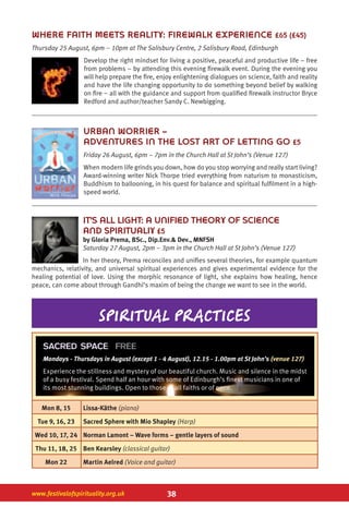 38www.festivalofspirituality.org.uk
WHERE FAITH MEETS REALITY: FIREWALK EXPERIENCE £65 (£45)
Thursday 25 August, 6pm – 10pm at The Salisbury Centre, 2 Salisbury Road, Edinburgh
Develop the right mindset for living a positive, peaceful and productive life – free
from problems – by attending this evening firewalk event. During the evening you
will help prepare the fire, enjoy enlightening dialogues on science, faith and reality
and have the life changing opportunity to do something beyond belief by walking
on fire – all with the guidance and support from qualified firewalk instructor Bryce
Redford and author/teacher Sandy C. Newbigging.
URBAN WORRIER –
ADVENTURES IN THE LOST ART OF LETTING GO £5
Friday 26 August, 6pm – 7pm in the Church Hall at St John’s (Venue 127)
When modern life grinds you down, how do you stop worrying and really start living?
Award-winning writer Nick Thorpe tried everything from naturism to monasticism,
Buddhism to ballooning, in his quest for balance and spiritual fulfilment in a high-
speed world.
IT’S ALL LIGHT: A UNIFIED THEORY OF SCIENCE
AND SPIRITUALIY £5
by Gloria Prema, BSc., Dip.Env.& Dev., MNFSH
Saturday 27 August, 2pm – 3pm in the Church Hall at St John’s (Venue 127)
In her theory, Prema reconciles and unifies several theories, for example quantum
mechanics, relativity, and universal spiritual experiences and gives experimental evidence for the
healing potential of love. Using the morphic resonance of light, she explains how healing, hence
peace, can come about through Gandhi’s maxim of being the change we want to see in the world.
spiritual practices
Mon 8, 15 Lissa-Käthe (piano)
Tue 9, 16, 23 Sacred Sphere with Mio Shapley (Harp)
Wed 10, 17, 24 Norman Lamont – Wave forms – gentle layers of sound
Thu 11, 18, 25 Ben Kearsley (classical guitar)
Mon 22 Martin Aelred (Voice and guitar)
SACRED SPACE FREE
Mondays - Thursdays in August (except 1 - 4 August), 12.15 - 1.00pm at St John’s (venue 127)
Experience the stillness and mystery of our beautiful church. Music and silence in the midst
of a busy festival. Spend half an hour with some of Edinburgh’s finest musicians in one of
its most stunning buildings. Open to those of all faiths or of none.
 