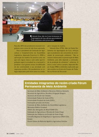 Para ele, 80% dos produtores estariam irre-
gulares caso a nova lei não fosse aprovada.
Para o presidente da Comissão de Agri-
cultura e Cooperativismo da Assembleia
Legislativa, deputado Francisco Jr. (PSD) a
aprovação da matéria foi positiva uma vez
que sem regras claras e sem saber qual le-
gislação seguir (a estadual ou a nacional) o
produtor rural goiano estava inviabilizado
de dar continuidade à sua atividade com
segurança jurídica. Ele parabenizou os co-
legas deputados pelo bom senso na condu-
ção e votação da matéria.
Valcenôr Braz (PTB), líder da Frente Par-
lamentar do Agronegócio da Casa, reforçou
que os produtores são conscientes da neces-
sidade de preservação ambiental. “São os
maiores interessados na preservação do Meio
Ambiente, pois dele depende a continuida-
de da produção de alimentos”, enfatizou. O
único a votar contra o projeto, deputado Ma-
jor Araújo (PRB) se defendeu explicando que
não acredita na eficácia de Grupos de Traba-
lho ou Fóruns de Discussão.
Secretaria de Meio Ambiente e Recursos Hídricos (Semarh);
Secretaria de Agricultura, Pecuária e Irrigação (Seagro);
Secretaria de Estado das Cidades;
Universidade Federal de Goiás (UFG);
Universidade Estadual de Goiás (UEG);
Instituições privadas de ensino;
Comissão de Meio Ambiente da Assembleia Legislativa;
Ministério Público Estadual;
Ordem dos Advogados do Brasil (OAB-GO);
Federação da Agricultura e Pecuária de Goiás (Faeg);
Federação das Indústrias do Estado de Goiás (Fieg);
Conselho Regional de Engenharia e Agronomia (CREA-GO);
Emater;
Fórum Goiano de Reforma Agrária e Agricultura Familiar.
Entidades integrantes do recém-criado Fórum
Permanente de Meio Ambiente
Valcenôr Braz, líder da Frente Parlamentar do
Agronegócio da Casa, afirmou que produtores
são conscientes sobre preservação
LarissaMelo
14 | CAMPO Julho / 2013 www.sistemafaeg.com.br
 