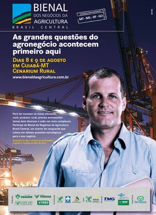 As grandes questões do
agronegócio acontecem
primeiro aqui
Dias 8 e 9 de agosto
em Cuiabá-MT
Cenarium Rural
www.bienaldaagricultura.com.br
MT-MS-DF-GO
ESTADOS PARTICIPANTES 2
0
1
3
Realização
Patrocínio
CanalOﬁcial
Co-realização
Apoio
Para ter sucesso na nossa atividade,
você, produtor rural, precisa acompanhar
temas bem diversos e cada vez mais complexos.
Participe da Bienal de Negócios da Agricultura
Brasil Central, um evento de vanguarda que
coloca em debate questões estratégicas
para o seu negócio.
Sucessão no Agro | Cobrança de Royalties
Logística | Apagão da Mão de Obra
 