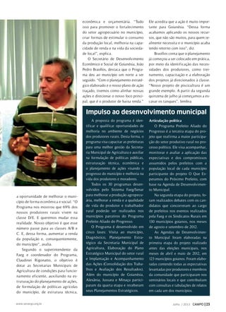 a oportunidade de melhorar o muni-
cípio de forma econômica e social. “O
Programa nos mostrou que 69% dos
nossos produtores rurais vivem na
classe D/E. E queremos mudar essa
realidade. Nosso objetivo é que esse
número passe para as classes A/B e
C. E, dessa forma, aumentar a renda
da população e, consequentemente,
do município”, avalia.
Segundo o superintendente da
Faeg e coordenador do Programa,
Claudinei Rigonatto, o objetivo é
dotar as Secretarias Municipais de
Agricultura de condições para funcio-
namento eficiente, auxiliando na es-
truturação do planejamento de ações,
de formulação de políticas agrícolas
do município, de estrutura técnica,
econômica e orçamentária. “Tudo
isso para promover o fortalecimento
do setor agropecuário no município,
criar formas de estimular o consumo
da produção local, melhoria na capa-
cidade de renda e na vida da socieda-
de local”, explica.
O Secretário de Desenvolvimento
Econômico e Social de Goianésia, João
Pedro Braollos, destaca que o Progra-
ma deu ao município um norte a ser
seguido. “Com o planejamento estraté-
gico elaborado e o nosso plano de ação
traçado, tivemos como alinhar nossas
ações e direcionar o nosso foco princi-
pal, que é o produtor de baixa renda.”
Ele acredita que a ação é muito impor-
tante para Goianésia. “Dessa forma
acabamos aplicando os nossos recur-
sos, que não são muitos, para quem re-
almente necessita e o município acaba
tendo retorno com isso”, diz.
Braollos conta que o planejamento
já começou a ser colocado em prática,
por meio da identificação das neces-
sidades dos produtores, como trei-
namento, capacitação e a elaboração
dos projetos já direcionados à classe.
“Nosso projeto de piscicultura é um
grande exemplo. A partir da segunda
quinzena de julho já começamos a es-
cavar os tanques”, lembra.
A proposta do programa é iden-
tificar e qualificar oportunidades de
melhoria no ambiente de negócios
dos produtores rurais. Desta forma, o
programa visa capacitar as prefeituras
para uma melhor gestão da Secreta-
ria Municipal de Agricultura e auxiliar
na formulação de políticas públicas,
estruturação técnica, econômica e
o planejamento de ações visando o
progresso do município e melhoria na
vida dos produtores e moradores.
Todos os 30 programas desen-
volvidos pelo Sistema Faeg/Senar
para melhorar a produção agropecu-
ária, melhorar a renda e a qualidade
de vida do produtor e trabalhador
rural poderão ser realizados nos
municípios parceiros do Programa
Prefeito Aliado do Progresso.
O Programa é desenvolvido em
cinco fases: Visita ao município,
Diagnóstico, Planejamento Estra-
tégico da Secretaria Municipal de
Agricultura, Elaboração do Plano
Estratégico Municipal do setor rural
e Implantação e Acompanhamento
das Ações (Consolidação dos Traba-
lhos e Avaliação dos Resultados).
Além do município de Goianésia,
Alexânia, Jussara e Minaçu partici-
param da quarta etapa e receberam
seus Planejamentos Estratégicos.
Articulação política
O Programa Prefeito Aliado do
Progresso é a terceira etapa do pro-
jeto que reafirma a maior participa-
ção do setor produtivo rural no pro-
cesso político. Ele visa acompanhar,
monitorar e avaliar a aplicação das
expectativas e dos compromissos
assumidos pelos prefeitos com a
população local de cada município
participante do projeto O Que Es-
peramos do Próximo Prefeito, com
base na Agenda de Desenvolvimen-
to Municipal.
Na segunda etapa do projeto, fo-
ram realizados debates com os can-
didatos que concorreram ao cargo
de prefeitos nos eventos realizados
pela Faeg e os Sindicatos Rurais em
130 municípios goianos, nos meses
de agosto e setembro de 2012.
As Agendas de Desenvolvimen-
to Municipal foram elaboradas na
primeira etapa do projeto realizado
antes das eleições municipais, nos
meses de abril e maio de 2012, em
123 municípios goianos. Foram elabo-
radas contendo todas as expectativas
levantadas por produtores e membros
da comunidade que participaram nos
seminários locais e que contribuíram
com consultas e tabulações de relatos
em cada um dos municípios.
Impulso ao desenvolvimento municipal
Julho / 2013 CAMPO | 23www.senargo.org.br
 
