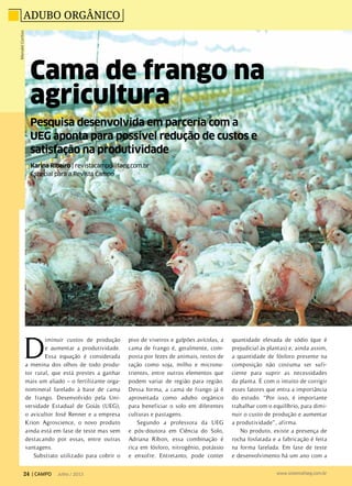 Pesquisa desenvolvida em parceria com a
UEG aponta para possível redução de custos e
satisfação na produtividade
Cama de frango na
agricultura
Adubo orgânicoMendelCortizo
D
iminuir custos de produção
e aumentar a produtividade.
Essa equação é considerada
a menina dos olhos de todo produ-
tor rural, que está prestes a ganhar
mais um aliado – o fertilizante orga-
nomineral farelado à base de cama
de frango. Desenvolvido pela Uni-
versidade Estadual de Goiás (UEG),
o avicultor José Renner e a empresa
Krion Agroscience, o novo produto
ainda está em fase de teste mas vem
destacando por essas, entre outras
vantagens.
Substrato utilizado para cobrir o
piso de viveiros e galpões avícolas, a
cama de frango é, geralmente, com-
posta por fezes de animais, restos de
ração como soja, milho e micronu-
trientes, entre outros elementos que
podem variar de região para região.
Dessa forma, a cama de frango já é
aproveitada como adubo orgânico
para beneficiar o solo em diferentes
culturas e pastagens.
Segundo a professora da UEG
e pós-doutora em Ciência do Solo,
Adriana Ribon, essa combinação é
rica em fósforo, nitrogênio, potássio
e enxofre. Entretanto, pode conter
quantidade elevada de sódio (que é
prejudicial às plantas) e, ainda assim,
a quantidade de fósforo presente na
composição não costuma ser sufi-
ciente para suprir as necessidades
da planta. É com o intuito de corrigir
esses fatores que entra a importância
do estudo. “Por isso, é importante
trabalhar com o equilíbrio, para dimi-
nuir o custo de produção e aumentar
a produtividade”, afirma.
No produto, existe a presença de
rocha fosfatada e a fabricação é feita
na forma farelada. Em fase de teste
e desenvolvimento há um ano com a
Karina Ribeiro | revistacampo@faeg.com.br
Especial para a Revista Campo
24 | CAMPO Julho / 2013 www.sistemafaeg.com.br
 