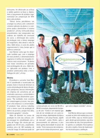 teressante, foi observado ao utilizar
o adubo químico na base e, depois,
feito o lançamento do produto orga-
nomineral em composição de 50%
para cada produto.
“Dessa forma percebemos um
arranque na cultura com o desenvol-
vimento radicular da planta e o com-
posto ajuda a desenvolver o sistema
produtivo”, afirma. Utilizando desse
procedimento, são computados nas
análises do trabalho de conclusão
de curso, a diminuição dos custos
de produção com o menor emprego
de maquinário, óleo diesel e mão de
obra. Além disso, o custo do adubo
organomineral é mais barato que o
químico comercial.
José Renner conta que foi obser-
vado também que, com o emprego
do novo produto, o desenvolvimento
vegetativo é melhor em situações cli-
máticas mais estressantes. “A planta
teve maior resistência em períodos
mais prolongados de seca. Além dis-
so, aplicando um produto vivo, o
produtor potencializa toda a micro-
biologia do solo”, afirma.
História
O produtor e avicultor José Ren-
ner é considerado o incentivador do
projeto. Com o intuito de diminuir os
custos de produção de dentro da por-
teira, pesquisou, buscou informações
em empresa de consultoria até ser
orientado a procurar a universidade e
uma empresa para desenvolver a pes-
quisa. “Na realidade, esse conceito
de compostagem já existe, mas pro-
curei uma empresa e a universidade.
O produtor hoje, precisa trabalhar
com o menor custo de produção de
dentro da porteira, porque fora dela,
há muitos gargalos”, ressalta.
Além de diminuir os custos de
produção no ciclo das culturas, ain-
da consegue ter rentabilidade com a
cama de frango. Ele calcula que um
galpão com 30 mil aves, anualmente,
produza cerca de 180 toneladas de
cama de frango. O substrato pode ser
comercializado em torno de R$ 60 a
R$ 80 a tonelada, dependendo da épo-
ca do ano. “Como é um material que
tem de ser vendido em um curto es-
paço de tempo, dependendo da época
vendemos a um preço barato, aquele
de mercado”, avalia. Porém, após o
processamento do substrato, o pro-
dutor ganha elasticidade no prazo de
venda. “Com o processo de composta-
gem vou ter tempo de processar, agre-
gar valor e depois revender”, ensina.
Análise
José Renner destaca que o compos-
to pode ser feito sob medida para a cul-
tura de milho, soja ou mesmo pasta-
gem, desde que previamente, seja feita
uma análise de solo. Esse procedimen-
to aponta as condições físico-química
do solo e expõe a fonte de matéria-pri-
ma necessária para a adubação.
MendelCortizo
Victor Talles, Milca de Souza, Wendell
Machado, professora Adriana e
Kathleen Lourenço são responsáveis
por pesquisa
26 | CAMPO Julho / 2013 www.sistemafaeg.com.br
 