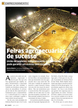 União de negócios, entretenimento e informação
pode garantir um evento bem sucedido
Karina Ribeiro | revistacampo@faeg.com.br
Especial para a Revista Campo
Feiras agropecuárias
de sucesso
EmpreendimentoIwataJr
A
s palavras de ordem são: pla-
nejamento, organização e
diversificação. Para que uma
feira agropecuária que engloba, ne-
gócio, entretenimento e capacitação
profissional seja bem sucedida, o
trabalho nos bastidores começa com
meses de antecedência. A contrata-
ção de mão de obra especializada é
fundamental para o empreendimen-
to, e a diversificação fica a cargo de
tentar atrair, contemplar e agradar o
maior número de participantes.
Há três anos como presidente do
Sindicato Rural de Jataí e há 12 anos
como integrante da entidade, Ricar-
do Assis Perez, tem propriedade para
dizer que desenvolver uma feira agro-
pecuária não é uma tarefa fácil. Ele
conta que o trabalho de captação de
parceiros e apoio financeiro começa
com cerca de cinco meses de antece-
dência. “Eles são fundamentais para
o sucesso da feira. Tem muito gasto e
também tem de saber pisar no freio
para não extrapolar o orçamento”, diz.
Nesse período também já são feitas as
contratações de shows e rodeio.
Já os primeiros detalhes de prepa-
ração da Exposição Agropecuária de
Rio Verde, a Expo Rio Verde, começa
logo após a finalização de uma edi-
ção. O presidente do Sindicato Rural
de Rio Verde, Walter Baylão Júnior,
explica que alguns contratos já são fe-
chados no fim do mês de agosto. “Es-
pecialmente aqueles de valores mais
elevados”, diz. Essa é uma fórmula
que garante mais segurança para os
organizadores do evento. Contratos
de shows, rodeios e estruturas metá-
licas ocorrem também já no mês de
agosto. A festa está marcada entre os
dias 12 e 22 de julho.
Ele afirma que os custos dessas
28 | CAMPO Julho / 2013 www.sistemafaeg.com.br
 