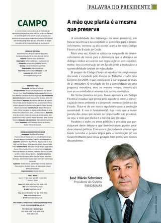 PALAVRA DO PRESIDENTE
A revista Campo é uma publicação da Federação da
Agricultura e Pecuária de Goiás (FAEG) e do Serviço Nacional
de Aprendizagem Rural (SENAR Goiás), produzida pela
Gerência de Comunicação Integrada do Sistema FAEG/SENAR,
com distribuição gratuita aos seus associados. Os artigos
assinados são de responsabilidade de seus autores.
CAMPO
Conselho editorial
Bartolomeu Braz Pereira; Claudinei Rigonatto;
Eurípedes Bassamurfo da Costa; Marcelo Martins
Editores: Francila Calica (01996/GO)
Reportagem: Catherine Moraes e Leydiane Alves
Fotografia: Larissa Melo e Mendel Cortizo
Revisão: Cleiber Di Ribeiro (2227/GO)
Diagramação: Rowan Marketing
Impressão: Gráfica Talento Tiragem: 12.500
Comercial: (62) 3096-2200
revistacampo@faeg.com.br
DIRETORIA FAEG
Presidente: José Mário Schreiner
Vice-presidentes: Mozart Carvalho de Assis; José Manoel
Caixeta Haun. Vice-Presidentes Institucionais: Bartolomeu
Braz Pereira, Estrogildo Ferreira dos Anjos. Vice-Presidentes
Administrativos: Eurípedes Bassamurfo da Costa, Nelcy Pal-
hares Ribeiro. Suplentes: Wanderley Rodrigues de Siqueira,
Flávio Faedo, Daniel Klüppel Carrara, Justino Felício Perius,
Antônio Anselmo de Freitas, Arthur Barros Filhos, Osvaldo
Moreira Guimarães. Conselho Fiscal: Rômulo Pereira da
Costa, Vilmar Rodrigues da Rocha, Antônio Roque da Silva
Prates Filho, César Savini Neto, Leonardo Ribeiro. Suplentes:
Arno Bruno Weis, Pedro da Conceição Gontijo Santos, Mar-
gareth Alves Irineu Luciano, Wagner Marchesi, Jânio Erasmo
Vicente. Delegados representantes: Alécio Maróstica, Dirceu
Cortez. Suplentes: Lauro Sampaio Xavier de Oliveira,
Walter Vieira de Rezende.
CONSELHO ADMINISTRATIVO SENAR
Presidente: José Mário Schreiner
Titulares: Daniel Klüppel Carrara, Elias D’Ângelo Borges,
Osvaldo Moreira Guimarães, Tiago Freitas de Mendonça.
Suplentes: Bartolomeu Braz Pereira, Silvano José da Silva,
Alair Luiz dos Santos, Elias Mourão Junior, Joaquim Saêta
Filho. Conselho Fiscal: Maria das Graças Borges Silva, Edmar
Duarte Vilela, Sandra Pereira Faria do Carmo. Suplentes:
Henrique Marques de Almeida, Wanessa Parreira Carvalho
Serafim, Antônio Borges Moreira. Conselho Consultivo:
Bairon Pereira Araújo, Maria José Del Peloso, Heberson
Alcântara, José Manoel Caixeta Haun, Sônia Maria Domingos
Fernandes.
Suplentes: Theldo Emrich, Carlos Magri Ferreira, Valdivino
Vieira da Silva, Antônio Sêneca do Nascimento, Glauce
Mônica Vilela Souza.
Superintendente: Marcelo Martins
FAEG - SENAR
Rua 87 nº 662, Setor Sul CEP: 74.093-300
Goiânia - Goiás
Fone: (62) 3096-2200 Fax: (62) 3096-2222
Site: www.sistemafaeg.com.br
E-mail: faeg@faeg.com.br
Fone: (62) 3545-2600- Fax: (62) 3545-2601
Site: www.senargo.org.br
E-mail: senar@senargo.org.br
Para receber a Campo envie o endereço de entrega para o
e-mail: revistacampo@faeg.com.br.
Para falar com a redação ligue:
(62) 3096-2208 - (62) 3096-2248
(62) 3096-2115.
José Mário Schreiner
Presidente do Sistema
FAEG/SENAR
A sensibilidade das lideranças do setor produtivo, em
buscar na ciência e na sociedade os caminhos para o desen-
volvimento, norteou as discussões acerca do novo Código
Florestal do Estado de Goiás.
Mais uma vez, Goiás se coloca na vanguarda do desen-
volvimento de nosso país e demonstra que a abertura ao
diálogo conduz ao sucesso nas negociações e, consequente-
mente, leva à construção de um futuro onde a produção e a
sustentabilidade andam de mãos dadas.
O projeto do Código Florestal estadual foi amplamente
discutido e estudado pelo Grupo de Trabalho, criado pelo
Governo em 2009, e que contou com a participação de mais
de 21 entidades. O resultado do foi a consolidação de uma
proposta inovadora, mas ao mesmo tempo, sintonizada
com as necessidades e anseios das partes envolvidas.
De forma pioneira no país, Goiás apresenta um Código
Florestal estadual que prima pelo equilíbrio entre a preser-
vação do meio ambiente e o desenvolvimento econômico do
Estado. Trata-se de um marco regulatório para a produção
sustentável. E isso é fundamental, haja visto que a maior
parcela das áreas que devem ser preservadas são privadas,
ou seja, a mão que planta é a mesma que preserva.
Parabéns a todos os entes públicos e privados que par-
ticiparam deste debate e que demonstraram grande ama-
durecimento político. Com convicção podemos afirmar que
Goiás caminha a passos largos para a construção de um
futuro brilhante para nossa geração, bem como, aos nossos
descendentes.
A mão que planta é a mesma
que preserva
AlexandreCerqueira
 