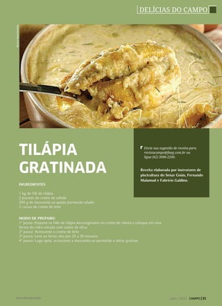 DELÍCIAS DO CAMPO
INGREDIENTES
1 kg de filé de tilápia
2 pacotes de creme de cebola
200 g de mussarela ou queijo parmesão ralado
2 caixas de creme de leite
MODO DE PREPARO:
1º passo: Empane os filés de tilápia descongelados no creme de cebola e coloque em uma
forma de vidro untada com azeite de oliva
2º passo: Acrescente o creme de leite
3º passo: Leve ao forno alto por 25 a 30 minutos
4º passo: Logo após, acrescente a mussarela ou parmesão e deixe gratinar
Receita elaborada por instrutores de
piscicultura do Senar Goiás, Fernando
Malamud e Fabrício Galdino.
TILÁPIA
GRATINADA
Envie sua sugestão de receita para
revistacampo@faeg.com.br ou
ligue (62) 3096-2200.
BrunaVasconcelos
Julho / 2013 CAMPO | 31www.senargo.org.br
 