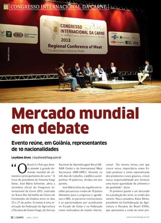 Evento reúne, em Goiânia, representantes
de 10 nacionalidades
Leydiane Alves | leydiane@faeg.com.br
Mercado mundial
em debate
congresso internacional da carne
“O
Brasil é o País que deve-
rá atender á grande de-
manda mundial de ali-
mentos e principalmente de carne.” A
frase do presidente do Sistema Faeg/
Senar, José Mário Schreiner, abriu a
cerimônia oficial do Congresso In-
ternacional da Carne 2013, realizado
no Teatro Rio Vermelho do Centro de
Convenções de Goiânia entre os dias
25 e 27 de junho. O evento é uma re-
alização da Federação da Agricultura
e Pecuária de Goiás (Faeg), do Serviço
Nacional de Aprendizagem Rural (SE-
NAR Goiás) e do International Meat
Secretariat (IMS-OPIC). Durante os
três dias de trabalho, o público acom-
panhou 19 palestras, dividas em seis
painéis.
José Mário falou do orgulho em re-
ceber pecuaristas vindos de 10 países
diferentes para o congresso e agrade-
ceu o IMS, os parceiros institucionais
e os patrocinadores por acreditarem
no Estado de Goiás e na Federação
como realizadora do evento interna-
cional. “Da mesma forma com que
cresce nossa importância como Es-
tado produtor e como representante
dos produtores rurais goianos, cresce
nossa responsabilidade por fornecer
uma maior quantidade de alimento e
de qualidade”, disse.
O primeiro painel a ser discutido
foi a produção de carne: as visões dos
setores. Para a senadora, Kátia Abreu,
presidente da Confederação da Agri-
cultura e Pecuária do Brasil (CNA),
que apresentou a visão do setor pro-
MendelCortizo
32 | CAMPO Julho / 2013 www.sistemafaeg.com.br
 
