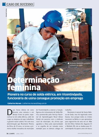 Pioneira no curso de solda elétrica, em Vicentinópolis,
funcionária de usina consegue promoção em emprego
Catherine Moraes | catherine.moraes@faeg.com.br
Determinação
feminina
Caso de SucessoMendelCortizo
Rosimeire Pereira foi a primeira
soldadora da região
D
uas horas diárias de sono
durante uma semana e um
desejo firme no peito: espe-
cializar-se em solda elétrica, subir de
cargo na empresa em que trabalhava
e garantir maior salário. Foi com essa
determinação que Rosimeire Pereira
da Silva, de 32 anos, se tornou a pri-
meira mulher moradora do município
de Vicentinópolis a exercer a função.
Egressa do treinamento de Solda Elé-
trica promovido pelo Serviço Nacio-
nal de Aprendizagem Rural (Senar
Goiás) em parceria com o sindicato
rural do município, ela afirma que
agradece a Deus pela oportunidade
e se orgulha de ser tomada como
exemplo para os demais colegas de
trabalho.
Rosimeire é natural de Santa Hele-
na de Goiás, mas foi registrada como
baiana. Isso porque todos os irmãos
nasceram na Bahia e o pai aproveitou
para registrá-los de uma vez só. Mãe
de três filhos: Stefane (4), Augusto (7)
e Michele (19), ela se mudou para Vi-
centinópolis há quatro anos em busca
34 | CAMPO Julho / 2013 www.sistemafaeg.com.br
 