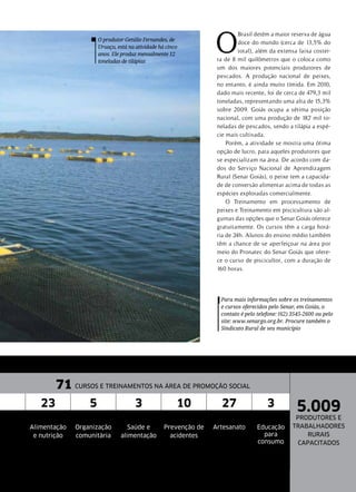 O produtor Getúlio Fernandes, de
Uruaçu, está na atividade há cinco
anos. Ele produz mensalmente 12
toneladas de tilápias
O
Brasil detém a maior reserva de água
doce do mundo (cerca de 13,5% do
total), além da extensa faixa costei-
ra de 8 mil quilômetros que o coloca como
um dos maiores potenciais produtores de
pescados. A produção nacional de peixes,
no entanto, é ainda muito tímida. Em 2010,
dado mais recente, foi de cerca de 479,3 mil
toneladas, representando uma alta de 15,3%
sobre 2009. Goiás ocupa a sétima posição
nacional, com uma produção de 18,7 mil to-
neladas de pescados, sendo a tilápia a espé-
cie mais cultivada.
Porém, a atividade se mostra uma ótima
opção de lucro, para aqueles produtores que
se especializam na área. De acordo com da-
dos do Serviço Nacional de Aprendizagem
Rural (Senar Goiás), o peixe tem a capacida-
de de conversão alimentar acima de todas as
espécies exploradas comercialmente.
O Treinamento em processamento de
peixes e Treinamento em piscicultura são al-
gumas das opções que o Senar Goiás oferece
gratuitamente. Os cursos têm a carga horá-
ria de 24h. Alunos do ensino médio também
têm a chance de se aperfeiçoar na área por
meio do Pronatec do Senar Goiás que ofere-
ce o curso de piscicultor, com a duração de
160 horas.
Para mais informações sobre os treinamentos
e cursos oferecidos pelo Senar, em Goiás, o
contato é pelo telefone: (62) 3545-2600 ou pelo
site: www.senargo.org.br. Procure também o
Sindicato Rural de seu município
71 CURSOS E TREINAMENTOS NA ÁREA DE PROMOÇÃO SOCIAL
5.009
PRODUTORES E
TRABALHADORES
RURAIS
CAPACITADOS
23 5 3 10 27 3
Alimentação
e nutrição
Organização
comunitária
Saúde e
alimentação
Prevenção de
acidentes
Artesanato Educação
para
consumo
 