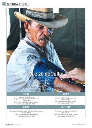 LarissaMelo
AGENDA RURAL
01/07 03/07
Encontro Técnico Proarte
Programa Gestão da Produção Artesanal
Horário: 9h
Local: Mini auditório do Senar, Goiânia
Informações: (62) 3545-2600
Abertura da 30ª Expoagro de Uruaçu
Horário: 21h
Local: Parque de exposições, Uruaçu
Informações: (62) 3357-1987
04/07 16-19/07
Abertura oficial da Exposição Agropecuária de Mineiros
Horário: 20h30
Local: Parque de exposições, Mineiros
Informações: (64) 3661-1298
Treinamento do Cadastro Ambiental
Horário: 8h
Local: Mini auditório do Senar, Goiânia
Informações: (62) 3096-2115
19 e 20 de Julho
Campo Saúde Duplo
Horário: 8h
Locais: (Minaçu) / (Porangatu)
Informações: Minaçu - Comunidade do Filó
Porangatu - Parque Agropecuário
6 | CAMPO Julho / 2013 www.sistemafaeg.com.br
 