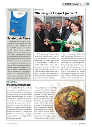 FIQUE SABENDO
Armazém
A editora Saraiva lançou, no úl-
timo mês, a nova edição do livro
Estatuto da Terra. Composto pela
lei nº. 4.504, de 30 de novembro
de 1964 assim como os regula-
mentos, o livro tem como princi-
pais temas: aquisição de imóvel
rural; desapropriação; Imposto so-
bre a Propriedade Territorial Rural
(ITR); loteamento e parcelamento
do solo; política agrícola e reforma
agrária. Os destaques da edição se
resumem à Política Nacional de Ir-
rigação, Política Nacional para os
Trabalhadores Rurais Empregados,
Política Nacional de Integração La-
voura-Pecuária-Floresta, além de
novas notas remissivas e índices.
editorasaraiva
CNA inaugura Espaço Agro na UE
Estatuto da Terra
REGISTRO
O Presidente do Sistema Faeg
Senar, José Mário Schreiner partici-
pou, no último dia 19 de junho, da
inauguração do Espaço Agro Brasil
na União Europeia. O evento foi re-
alizado em Bruxelas e contou com a
presença da senadora e presidente da
CNA, Kátia Abreu. De acordo com a
Confederação, o objetivo é reforçar a
política de defesa dos interesses co-
merciais do setor agropecuário brasi-
leiro em mercados estratégicos.
Com as barreiras impostas pela
União Europeia, que dificultam as ex-
portações brasileiras, um dos objetivos
é participar mais ativamente do debate
sobre os entraves ao comércio bilateral,
desenvolvendo ações conjuntas e para-
lelas às realizadas pelo governo bra-
sileiro. Tudo isto poderá ser feito com
vistas à construção de um possível
acordo de livre comércio com o bloco,
que já é um dos principais parceiros do
comércio exterior agrícola brasileiro.
pesquisa
A macaúba (Acrocomia aculeata)
encontrada por grande parte do ter-
ritório brasileiro pode se transformar
em matéria-prima na produção de bio-
diesel, biocombustíveis de aviação,
cosméticos e alimentos para consu-
mo humano e animal. Isso depende,
entretanto, de desenvolvimento tec-
nológico e inserção nas cadeias pro-
dutivas. Foi por esse motivo que a Em-
brapa iniciou em 2013 um novo projeto
de pesquisa que busca soluções para
problemas relacionados, principal-
mente, à colheita e à extração do óleo
da polpa de macaúba.
De acordo com a Embrapa Agro-
energia, os frutos da macaúba são
colhidos principalmente, princi-
palmente, do chão, depois de
se desprenderem dos cachos.
É por isso que grande parte
da colheita já chega às indús-
trias em deterioração. Assim,
a equipe da Embrapa testa
duas estratégias de colheita.
A primeira é cortar o cacho in-
teiro, como se faz com o den-
dê; a segunda, instalar um cole-
tor junto às palmeiras para captar
os frutos que caem dos cachos.
Macaúba e Biodiesel CNA
Julho / 2013 CAMPO | 7www.senargo.org.br
 