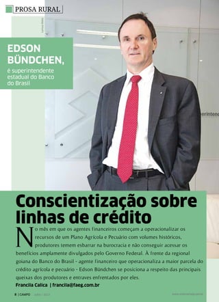 PROSA RURAL
Conscientização sobre
linhas de crédito
Francila Calica | francila@faeg.com.br
LarissaMelo
N
o mês em que os agentes financeiros começam a operacionalizar os
recursos de um Plano Agrícola e Pecuário com volumes históricos,
produtores temem esbarrar na burocracia e não conseguir acessar os
benefícios amplamente divulgados pelo Governo Federal. À frente da regional
goiana do Banco do Brasil - agente financeiro que operacionaliza a maior parcela do
crédito agrícola e pecuário - Edson Bündchen se posiciona a respeito das principais
queixas dos produtores e entraves enfrentados por eles.
Edson
Bündchen,
é superintendente
estadual do Banco
do Brasil
LarissaMelo
8 | CAMPO Julho / 2013 www.sistemafaeg.com.br
 