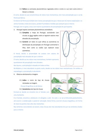 2.2. Refere os contrastes pluviométricos registados entre o norte e o sul, bem como entre o
               litoral e o interior.
O norte, devido às suas características de relevo mais montanhoso, tem mais precipitação que o sul da
Península Ibérica.
O interior da Península também tem menos precipitação do que o litoral pois há menos evaporação e os
ventos húmidos vindos do oceano, perdem humidade à medida que avançam para o interior.
Portugal, tem no geral, zonas com maiores quantitativos de precipitação do que Espanha.
3.   Portugal regista contrastes pluviométricos assinaláveis.
          3.1. Completa o mapa de Portugal, assinalando com
               círculos as duas regiões onde se registam valores mais
               elevados de precipitação.

          3.2. Constrói um texto no qual refiras as assimetrias na
               distribuição da precipitação em Portugal continental e
               ilhas, bem como as razões que explicam essas
               assimetrias.
O litoral, devido à proximidade do oceano tem valores de
precipitação mais elevados do que o interior.
O norte, devido ao seu relevo mais montanhoso, também apresenta
quantitativos de precipitação mais elevados.
Nos Açores, a precipitação é elevada em todas as ilhas.
Na Madeira, é mais abundante na parte norte, devido ao seu relevo mais montanhosos. Em ambos os
arquipélagos a precipitação é abundante.
4.   Observa atentamente a imagem.


          4.1. Indica o nome do tipo de chuvas
               retratadas na imagem.
            Chuvas Orográficas ou de Relevo
          4.2. Caracteriza este tipo de chuvas
Formam-se devido ao encontro do ar húmido com
uma montanha.
O ar húmido, encontra o obstáculo e é obrigado a subir. Ao subir, o ar vai arrefecendo gradualmente,
até ocorrer a condensação e posterior saturação. Desta forma, ocorrem chuvas orográficas, em forma
de neve nos pontos mais altos das montanhas.
Nas vertentes concordantes ao oceano, estas chuvas são mais abundantes do que nas vertentes viradas
para o interior.




Ficha de Avaliação                                                                        Página 2 de 4
 