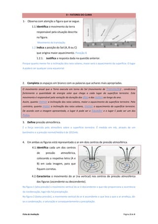 II – FATORES DO CLIMA

1- Observa com atenção a figura que se segue.
          1.1. Identifica o movimento da terra
               responsável pela situação descrita
               na figura.
                Movimento de translação.
          1.2. Indica a posição do Sol (A, B ou C)
               que origina maior aquecimento. Posição A
               1.2.1. Justifica a resposta dada na questão anterior.
Porque quanto menor for a inclinação dos raios solares, maior será o aquecimento da superfície. O lugar
A poderá ser qualquer zona equatorial.




2. Completa os espaços em branco com as palavras que achares mais apropriadas.

O movimento anual que a Terra executa em torno do Sol (movimento de          Translação) , condiciona
fortemente a quantidade de energia solar que chega a cada lugar da superfície terrestre. Este
movimento é responsável pela variação da duração dos dias e das noites ao longo do ano.
Assim, quanto  menor a inclinação dos raios solares, maior o aquecimento da superfície terrestre. Pelo
contrário, quanto maior a inclinação dos raios solares, menor o aquecimento da superfície terrestre.
De acordo com a imagem apresentada, o lugar A pode ser o Equador e o lugar C pode ser um dos
Polos.

3. Define pressão atmosférica.
É a força exercida pela atmosfera sobre a superfície terrestre. É medida em mb, através de um
barómetro e a pressão normal/média é de 1015mb.


4. Em ambas as figuras está representado o ar em dois centros de pressão atmosférica.
          4.1. Identifica cada um dos centros
               de      pressão     atmosférica,
               colocando a respetiva letra (A e
               B) em cada imagem, para que                     A                               B
               fiquem corretas.
                                                                        11                                  2
          4.2. Caracteriza o movimento do ar (na vertical) nos centros de pressão atmosférica
               das figuras (ascendente ou descendente).
Na figura 1 (alta pressão) o movimento vertical do ar é descendente o que não proporciona a ocorrência
da condensação, logo não há precipitação.
Na figura 2 (baixa pressão), o movimento vertical do ar é ascendente o que leva a que o ar arrefeça, dá-
se a condensação, a saturação e consequentemente a precipitação.



Ficha de Avaliação                                                                          Página 3 de 4
 