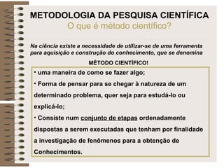 METODOLOGIA DA PESQUISA CIENTÍFICA
O que é método científico?
Na ciência existe a necessidade de utilizar-se de uma ferramenta
para aquisição e construção do conhecimento, que se denomina
MÉTODO CIENTÍFICO!
• uma maneira de como se fazer algo;
• Forma de pensar para se chegar à natureza de um
determinado problema, quer seja para estudá-lo ou
explicá-lo;
• Consiste num conjunto de etapas ordenadamente
dispostas a serem executadas que tenham por finalidade
a investigação de fenômenos para a obtenção de
Conhecimentos.
 