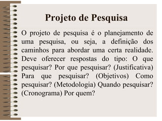 Projeto de Pesquisa
O projeto de pesquisa é o planejamento de
uma pesquisa, ou seja, a definição dos
caminhos para abordar uma certa realidade.
Deve oferecer respostas do tipo: O que
pesquisar? Por que pesquisar? (Justificativa)
Para que pesquisar? (Objetivos) Como
pesquisar? (Metodologia) Quando pesquisar?
(Cronograma) Por quem?
 