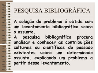 PESQUISA BIBLIOGRÁFICA
A solução do problema é obtida com
um levantamento bibliográfico sobre
o assunto.
A pesquisa bibliográfica procura
analisar e conhecer as contribuições
culturais ou científicas do passado
existentes sobre um determinado
assunto, explicando um problema a
partir desse levantamento.
 