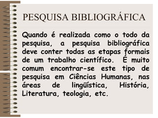 PESQUISA BIBLIOGRÁFICA
Quando é realizada como o todo da
pesquisa, a pesquisa bibliográfica
deve conter todas as etapas formais
de um trabalho científico. É muito
comum encontrar-se este tipo de
pesquisa em Ciências Humanas, nas
áreas de lingüística, História,
Literatura, teologia, etc.
 