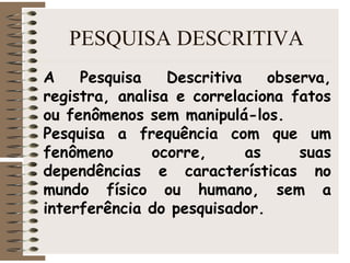 PESQUISA DESCRITIVA
A Pesquisa Descritiva observa,
registra, analisa e correlaciona fatos
ou fenômenos sem manipulá-los.
Pesquisa a frequência com que um
fenômeno ocorre, as suas
dependências e características no
mundo físico ou humano, sem a
interferência do pesquisador.
 