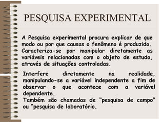 PESQUISA EXPERIMENTAL
A Pesquisa experimental procura explicar de que
modo ou por que causas o fenômeno é produzido.
Caracteriza-se por manipular diretamente as
variáveis relacionadas com o objeto de estudo,
através de situações controladas.
Interfere diretamente na realidade,
manipulando-se a variável independente a fim de
observar o que acontece com a variável
dependente.
Também são chamadas de “pesquisa de campo”
ou “pesquisa de laboratório.
 