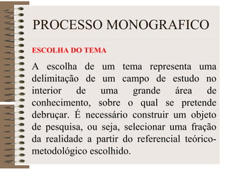 PROCESSO MONOGRAFICO
ESCOLHA DO TEMA
A escolha de um tema representa uma
delimitação de um campo de estudo no
interior de uma grande área de
conhecimento, sobre o qual se pretende
debruçar. É necessário construir um objeto
de pesquisa, ou seja, selecionar uma fração
da realidade a partir do referencial teórico-
metodológico escolhido.
 