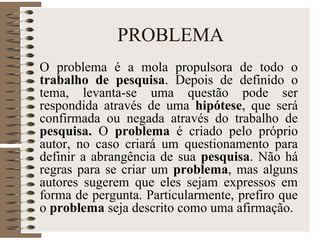PROBLEMA
O problema é a mola propulsora de todo o
trabalho de pesquisa. Depois de definido o
tema, levanta-se uma questão pode ser
respondida através de uma hipótese, que será
confirmada ou negada através do trabalho de
pesquisa. O problema é criado pelo próprio
autor, no caso criará um questionamento para
definir a abrangência de sua pesquisa. Não há
regras para se criar um problema, mas alguns
autores sugerem que eles sejam expressos em
forma de pergunta. Particularmente, prefiro que
o problema seja descrito como uma afirmação.
 