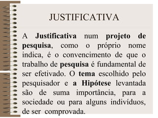 JUSTIFICATIVA
A Justificativa num projeto de
pesquisa, como o próprio nome
indica, é o convencimento de que o
trabalho de pesquisa é fundamental de
ser efetivado. O tema escolhido pelo
pesquisador e a Hipótese levantada
são de suma importância, para a
sociedade ou para alguns indivíduos,
de ser comprovada.
 