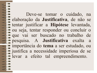 Deve-se tomar o cuidado, na
elaboração da Justificativa, de não se
tentar justificar a Hipótese levantada,
ou seja, tentar responder ou concluir o
que vai ser buscado no trabalho de
pesquisa. A Justificativa exalta a
importância do tema a ser estudado, ou
justifica a necessidade imperiosa de se
levar a efeito tal empreendimento.
 