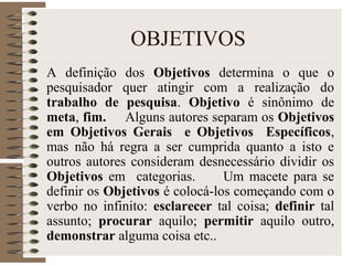 OBJETIVOS
A definição dos Objetivos determina o que o
pesquisador quer atingir com a realização do
trabalho de pesquisa. Objetivo é sinônimo de
meta, fim. Alguns autores separam os Objetivos
em Objetivos Gerais e Objetivos Específicos,
mas não há regra a ser cumprida quanto a isto e
outros autores consideram desnecessário dividir os
Objetivos em categorias. Um macete para se
definir os Objetivos é colocá-los começando com o
verbo no infinito: esclarecer tal coisa; definir tal
assunto; procurar aquilo; permitir aquilo outro,
demonstrar alguma coisa etc..
 