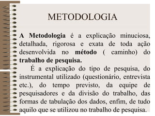METODOLOGIA
A Metodologia é a explicação minuciosa,
detalhada, rigorosa e exata de toda ação
desenvolvida no método ( caminho) do
trabalho de pesquisa.
É a explicação do tipo de pesquisa, do
instrumental utilizado (questionário, entrevista
etc.), do tempo previsto, da equipe de
pesquisadores e da divisão do trabalho, das
formas de tabulação dos dados, enfim, de tudo
aquilo que se utilizou no trabalho de pesquisa.
 