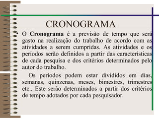 CRONOGRAMA
• O Cronograma é a previsão de tempo que será
gasto na realização do trabalho de acordo com as
atividades a serem cumpridas. As atividades e os
períodos serão definidos a partir das características
de cada pesquisa e dos critérios determinados pelo
autor do trabalho.
Os períodos podem estar divididos em dias,
semanas, quinzenas, meses, bimestres, trimestres
etc.. Este serão determinados a partir dos critérios
de tempo adotados por cada pesquisador.
 
