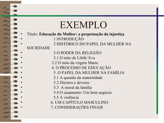 EXEMPLO
• Título: Educação da Mulher: a perpetuação da injustiça
• 1 INTRODUÇÃO
• 2 HISTÓRICO DO PAPEL DA MULHER NA
SOCIEDADE
• 3 O PODER DA RELIGIÃO
• 3.1 O mito de Lilith/ Eva
• 3.2 O mito da virgem Maria
• 4. O PROCESSO DE EDUCAÇÃO
• 5 .O PAPEL DA MULHER NA FAMÍLIA
• 5.1 A questão da maternidade
• 5.2 Direitos e deveres
• 5.3 A moral da família
• 5.4 O casamento: Um bom negócio
• 5.5 A violência
• 6. UM CAPÍTULO MASCULINO
• 7. CONSIDERAÇÕES FINAIS
 