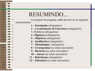 RESUMINDO...
• Um projeto de pesquisa, então deveria ter as seguintes
características:
• 1 – Introdução (obrigatório)
• 2 – Levantamento de Literatura (obrigatório)
• 3- Problema (obrigatório)
• 4 - Hipóteses (obrigatório)
• 5 – Objetivos (obrigatório)
• 6 – Justificativa (obrigatório)
• 7 – Metodologia ( obrigatório)
• 8 – Cronogramas (se achar necessário)
• 9 – Recursos (se achar necessário)
• 10 – Anexos (se achar necessário)
• 11 – Referências (obrigatório)
• 12 – Glossários (se achar necessário)
 