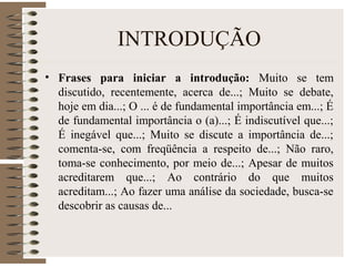 INTRODUÇÃO
• Frases para iniciar a introdução: Muito se tem
discutido, recentemente, acerca de...; Muito se debate,
hoje em dia...; O ... é de fundamental importância em...; É
de fundamental importância o (a)...; É indiscutível que...;
É inegável que...; Muito se discute a importância de...;
comenta-se, com freqüência a respeito de...; Não raro,
toma-se conhecimento, por meio de...; Apesar de muitos
acreditarem que...; Ao contrário do que muitos
acreditam...; Ao fazer uma análise da sociedade, busca-se
descobrir as causas de...
 