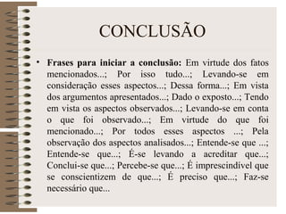 CONCLUSÃO
• Frases para iniciar a conclusão: Em virtude dos fatos
mencionados...; Por isso tudo...; Levando-se em
consideração esses aspectos...; Dessa forma...; Em vista
dos argumentos apresentados...; Dado o exposto...; Tendo
em vista os aspectos observados...; Levando-se em conta
o que foi observado...; Em virtude do que foi
mencionado...; Por todos esses aspectos ...; Pela
observação dos aspectos analisados...; Entende-se que ...;
Entende-se que...; É-se levando a acreditar que...;
Conclui-se que...; Percebe-se que...; É imprescindível que
se conscientizem de que...; É preciso que...; Faz-se
necessário que...
 