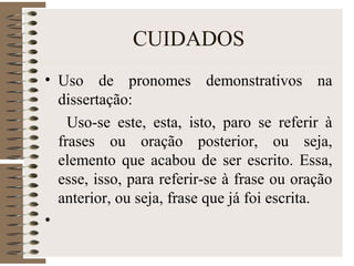 CUIDADOS
• Uso de pronomes demonstrativos na
dissertação:
Uso-se este, esta, isto, paro se referir à
frases ou oração posterior, ou seja,
elemento que acabou de ser escrito. Essa,
esse, isso, para referir-se à frase ou oração
anterior, ou seja, frase que já foi escrita.
•
 