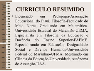 CURRICULO RESUMIDO
• Licenciado em Pedagogia-Associação
Educacional do Piauí, Filosofia-Faculdade do
Meio Norte, Graduando em Matemática-
Universidade Estadual do Maranhão-UEMA,
Especialista em Filosofia da Educação e
Docência do Ensino Superior-FAEME.
Especializando em Educação, Desigualdade
Social e Direitos Humanos-Universidade
Federal do Maranhão-UFMA, Mestrando em
Ciência da Educação-Universidade Autônoma
de Assunção-UAA.
 