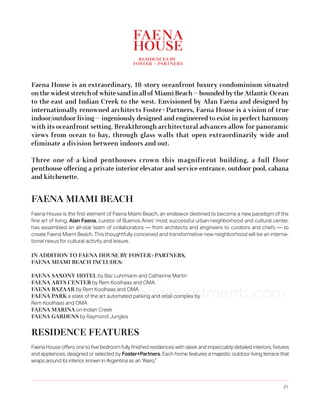 Faena House is an extraordinary, 18-story oceanfront luxury condominium situated
on the widest stretch of white sand in all of Miami Beach — bounded by the Atlantic Ocean
to the east and Indian Creek to the west. Envisioned by Alan Faena and designed by
internationally renowned architects Foster+Partners, Faena House is a vision of true
indoor/outdoor living — ingeniously designed and engineered to exist in perfect harmony
with its oceanfront setting. Breakthrough architectural advances allow for panoramic
views from ocean to bay, through glass walls that open extraordinarily wide and
eliminate a division between indoors and out.
Three one-of-a-kind penthouses crown this magnificent building, a full f loor
penthouse offering a private interior elevator and service entrance, outdoor pool, cabana
and kitchenette.

FAENA MIAMI BEACH
Faena House is the first element of Faena Miami Beach, an endeavor destined to become a new paradigm of the
fine art of living. Alan Faena, curator of Buenos Aires’ most successful urban neighborhood and cultural center,
has assembled an all-star team of collaborators — from architects and engineers to curators and chefs — to
create Faena Miami Beach. This thoughtfully conceived and transformative new neighborhood will be an international nexus for cultural activity and leisure.
IN ADDITION TO FAENA HOUSE BY FOSTER+PARTNERS,
FAENA MIAMI BEACH INCLUDES:
FAENA SAXONY HOTEL by Baz Luhrmann and Catherine Martin
FAENA ARTS CENTER by Rem Koolhaas and OMA
FAENA BAZAAR by Rem Koolhaas and OMA
FAENA PARK a state of the art automated parking and retail complex by
Rem Koolhaas and OMA
FAENA MARINA on Indian Creek
FAENA GARDENS by Raymond Jungles

www.miamicondoinvestments.com

RESIDENCE FEATURES
Faena House offers one to five bedroom fully finished residences with sleek and impeccably detailed interiors, fixtures
and appliances, designed or selected by Foster+Partners. Each home features a majestic outdoor living terrace that
wraps around its interior, known in Argentina as an “Alero.”

.01

 