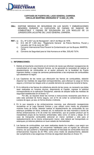CAPITANIA DE PUERTO DEL LAGO GENERAL CARRERA
CAPITANÍA DE PUERTO DEL LAGO GENERAL CARRERA
CIRCULAR MARÍTIMA ORDINARIO N° 12.000/_25_VRS.
OBJ.: DISPONE MEDIDAS DE SEGURIDAD EN LAS NAVES Y EMBARCACIONES
MENORES DURANTE LA EJECUCIÓN DE FAENAS DE RANCHO DE
COMBUSTIBLE Y FAENAS DE SOLDADURA EN LOS MUELLES DE LA
JURISDICCIÓN LACUSTRE DEL LAGO GENERAL CARRERA.
REF.: a) D.L. Nº 2.222 “Ley de Navegación”, del 21 de Mayo de 1978.
b) D.S. (M) Nº 1.340 (bis) “Reglamento General de Policía Marítima, Fluvial y
Lacustre, del 14 de Junio de 1941.
c) Convenio Internacional Para Prevenir la Contaminación por los Buques, MARPOL
73/78.
d) Convenio de Seguridad para la Vida Humana en el Mar, SOLAS 73/74.
I.- INFORMACIONES:
1. Debido al importante crecimiento en el número de naves que efectúan navegaciones de
conectividad en el Lago General Carrera, se ha generado la necesidad de realizar el
abastecimiento de combustible en el sector portuario de la localidad de Puerto
Ingeniero Ibáñez, a cargo de camiones pertenecientes a las empresas de combustibles
que abastecen la región.
2. Los Capitanes de las naves que efectuarán las faenas de combustibles, deberán
disponer las medidas de seguridad correspondientes, para efectuar la carga en forma
segura y minimizar los riesgos ante un posible derrame de sustancias durante la faena.
3. En lo referente a las faenas de soldaduras abordo de las naves, es necesario que éstas
sean realizadas en horarios diurnos, disponiendo el Capitán, ingresar la solicitud
correspondiente en la aplicación Directemar, además de adoptar todas las medidas de
seguridad establecidas en el Anexo “C”.
Por ello, se requiere dictar las normas e instrucciones necesarias para llevar a
cabo esta actividad de forma segura, con el fin de evitar la contaminación de los
cuerpos de agua, ya sea, en forma directa o indirecta.
4. En lo que respecta a las embarcaciones menores, que efectuarán navegaciones
recreativas en el Lago General Carrera y que utilizan como medio de propulsión
motores fuera de borda, deberán realizar el abastecimiento de combustible de sus
estanque portátiles en tierra, evitando así, la realización de esta maniobra a bordo de
dichas embarcaciones a fin de evitar los vertimientos, que se puedan producir por la
inestabilidad propia de los factores ambientales, tales como: el viento y oleaje. En el
caso de transportar combustible adicional en menor cantidad y sólo para el
reabastecimiento de la misma embarcación menor, éste deberá ser transportado en
estanques y/o bidones plásticos en buen estado de hermeticidad.
5. Las faenas de combustibles, que sean realizadas desde los muelles y que según sus
características geográficas, se encuentran habilitados para el ingreso de vehículos
livianos, los que posterior y finalmente realizarán el trasvasije de combustible hacia las
embarcaciones mayores de 25 TRG, como único medio de abastecimiento, deberán
dar cumplimiento a las exigencias mínimas de seguridad descritas en Anexo “A”.
 