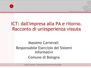 ICT: dall'impresa alla PA e ritorno.
 Racconto di un'esperienza vissuta

         Massimo Carnevali
  Responsabile Esercizio dei Sistemi
             Informativi
        Comune di Bologna
      Creative Commons – Attribution Non Commercial Share Alike
 